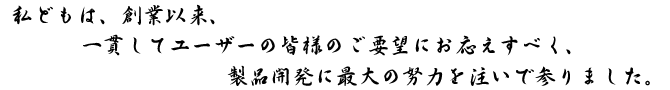 私どもは、創業以来、一貫してユーザーの皆様のご要望にお応えすべく、製品の開発に最大の努力を注いでまいりました。